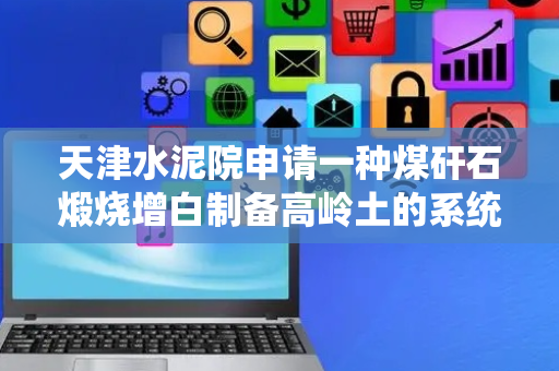 天津水泥院申请一种煤矸石煅烧增白制备高岭土的系统及方法专利，使煤矸石中的碳素排除干净