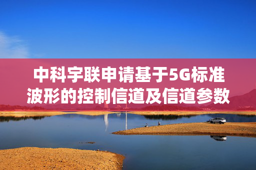 中科宇联申请基于5G标准波形的控制信道及信道参数计算方法专利，使得通信系统具有更好的性能