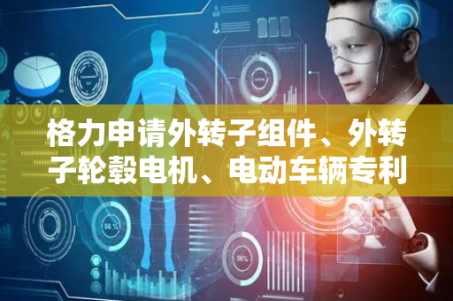 格力申请外转子组件、外转子轮毂电机、电动车辆专利，提升输出转矩及转矩密度
