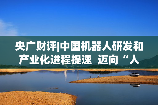 央广财评|中国机器人研发和产业化进程提速  迈向“人机共融”智能时代