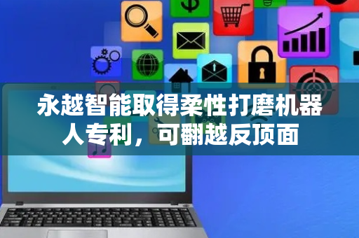 永越智能取得柔性打磨机器人专利，可翻越反顶面
