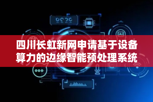 四川长虹新网申请基于设备算力的边缘智能预处理系统及方法专利，减少对云端计算资源的依赖