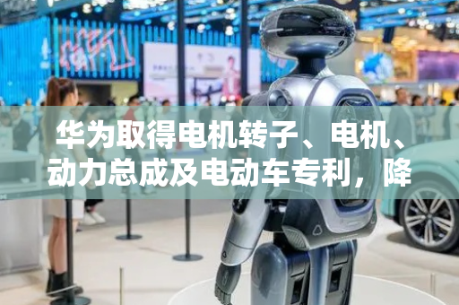 华为取得电机转子、电机、动力总成及电动车专利，降低电机噪声