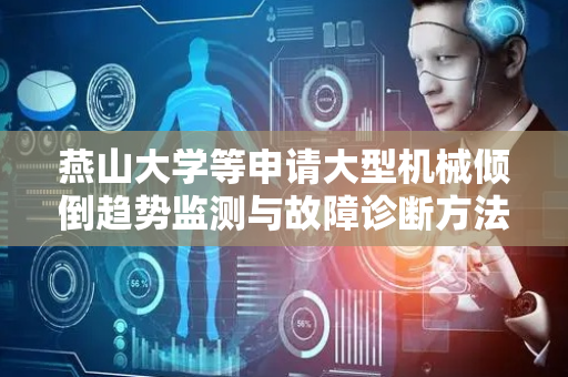 燕山大学等申请大型机械倾倒趋势监测与故障诊断方法专利，实现对复杂非线性动态特征的精确建模