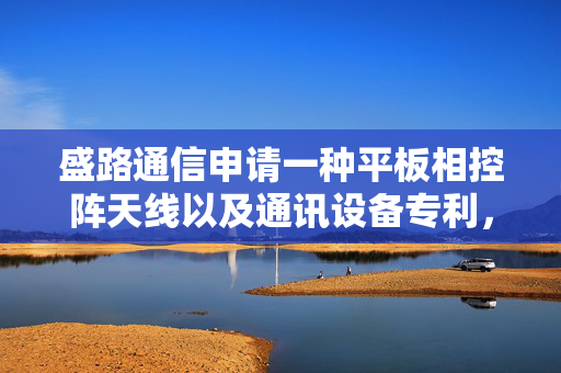 盛路通信申请一种平板相控阵天线以及通讯设备专利，有效提升散热效率