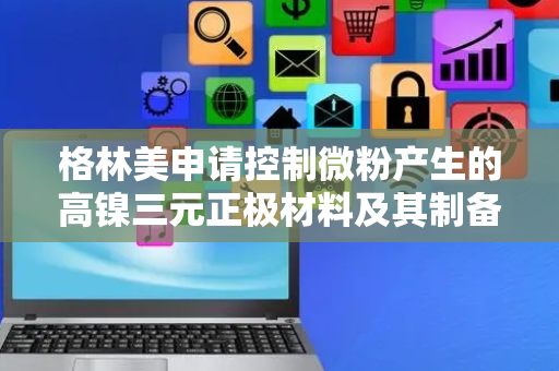 格林美申请控制微粉产生的高镍三元正极材料及其制备方法专利，有效控制微粉产生