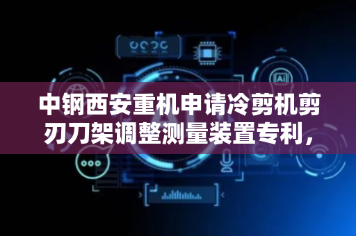 中钢西安重机申请冷剪机剪刃刀架调整测量装置专利，实现对冷剪机剪刃刀架外表面不平整的位置进行标记