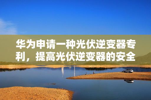 华为申请一种光伏逆变器专利，提高光伏逆变器的安全性和可靠性