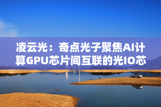 凌云光：奇点光子聚焦AI计算GPU芯片间互联的光IO芯粒研发和产业化