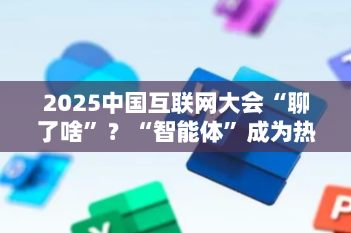 2025中国互联网大会“聊了啥”？“智能体”成为热词