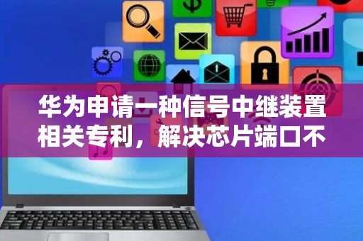 华为申请一种信号中继装置相关专利，解决芯片端口不可用导致整个芯片无法使用的问题