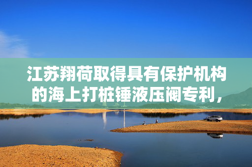 江苏翔荷取得具有保护机构的海上打桩锤液压阀专利，结构更加简便
