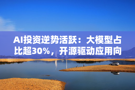 AI投资逆势活跃：大模型占比超30%，开源驱动应用向纵深突破