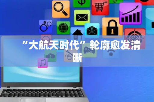 “大航天时代”轮廓愈发清晰