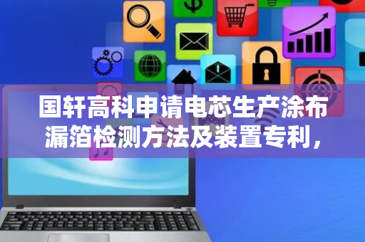 国轩高科申请电芯生产涂布漏箔检测方法及装置专利，实现性能优越的工业级实时检测