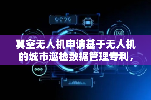 翼空无人机申请基于无人机的城市巡检数据管理专利，解决城市巡检数据存储安全性低的问题