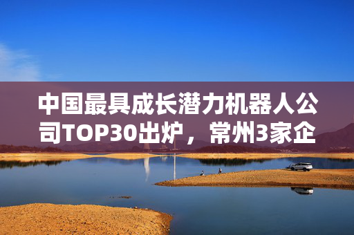 中国最具成长潜力机器人公司TOP30出炉，常州3家企业上榜