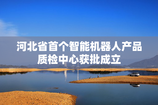 河北省首个智能机器人产品质检中心获批成立