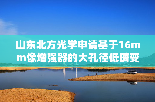 山东北方光学申请基于16mm像增强器的大孔径低畸变物镜光学系统专利，能适用低照度成像场景