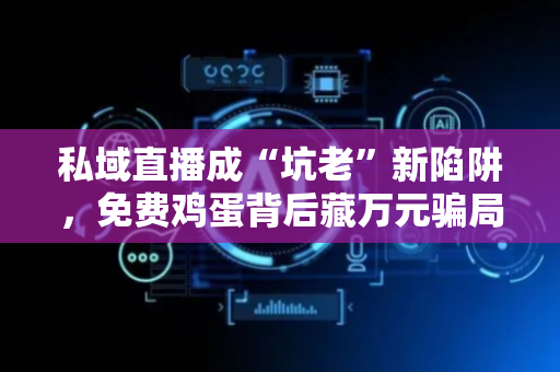 私域直播成“坑老”新陷阱，免费鸡蛋背后藏万元骗局