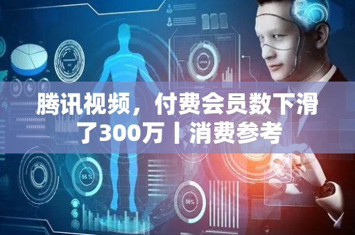 腾讯视频，付费会员数下滑了300万丨消费参考