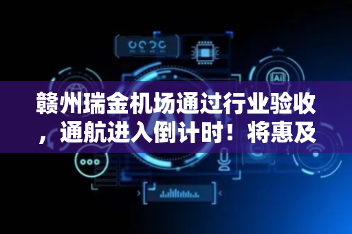 赣州瑞金机场通过行业验收，通航进入倒计时！将惠及周边680多万人