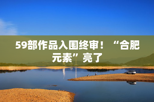 59部作品入围终审！“合肥元素”亮了