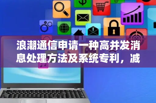 浪潮通信申请一种高并发消息处理方法及系统专利，减少50%以上运维开销