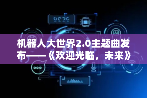 机器人大世界2.0主题曲发布——《欢迎光临，未来》