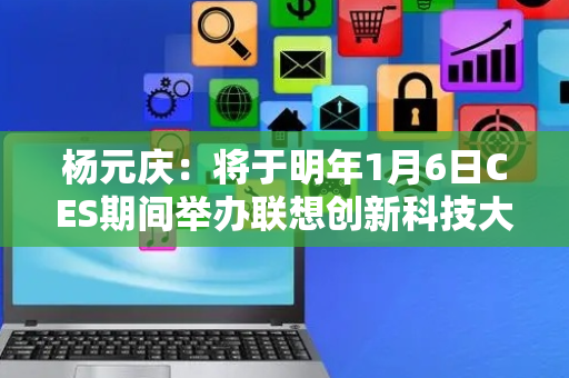 杨元庆：将于明年1月6日CES期间举办联想创新科技大会