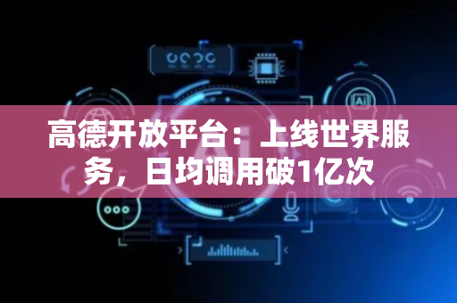 高德开放平台：上线世界服务，日均调用破1亿次
