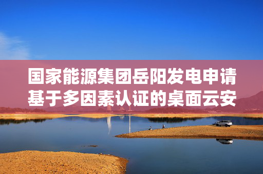 国家能源集团岳阳发电申请基于多因素认证的桌面云安全访问控制方法专利，解决传统方式存在权限变更依赖人工干预的问题