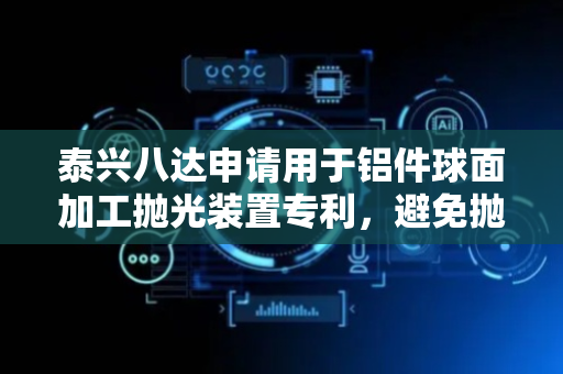 泰兴八达申请用于铝件球面加工抛光装置专利，避免抛光时半球状薄片铝件出现形变