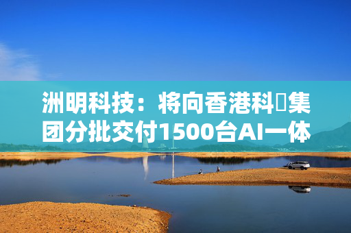 洲明科技：将向香港科晫集团分批交付1500台AI一体机