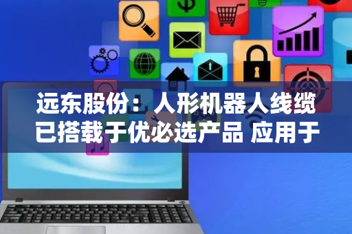 远东股份：人形机器人线缆已搭载于优必选产品 应用于智元人形机器人的产品也已送样试验