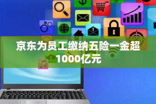京东为员工缴纳五险一金超1000亿元