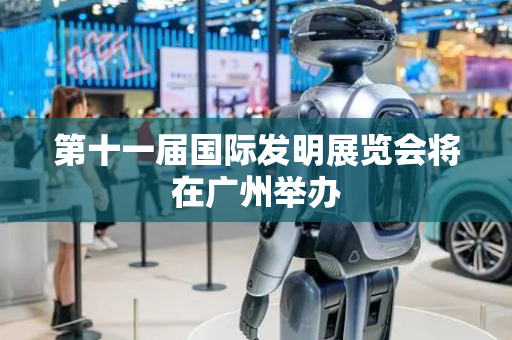 第十一届国际发明展览会将在广州举办