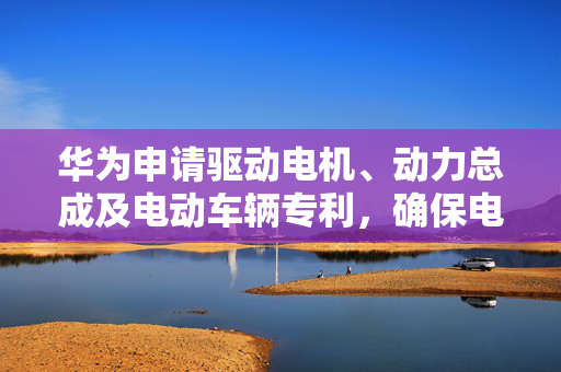 华为申请驱动电机、动力总成及电动车辆专利，确保电机定子的散热效果