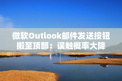 微软Outlook邮件发送按钮搬至顶部：误触概率大降