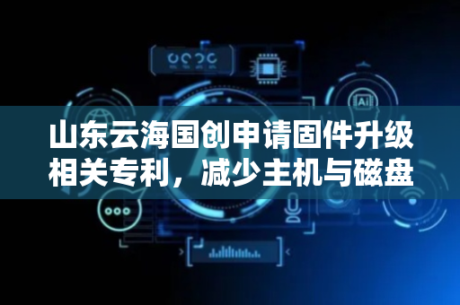 山东云海国创申请固件升级相关专利，减少主机与磁盘阵列卡之间命令交互提高升级速度
