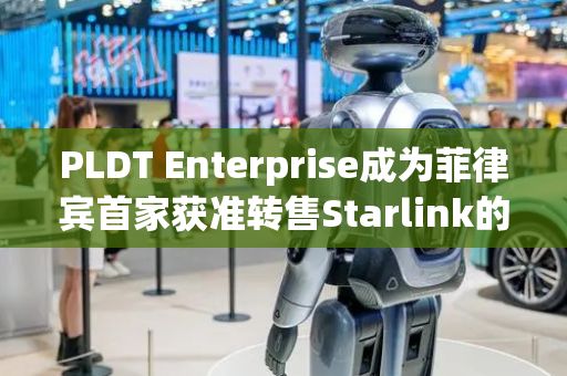 PLDT Enterprise成为菲律宾首家获准转售Starlink的电信运营商
