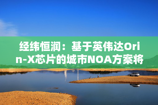 经纬恒润：基于英伟达Orin-X芯片的城市NOA方案将于今年底量产落地