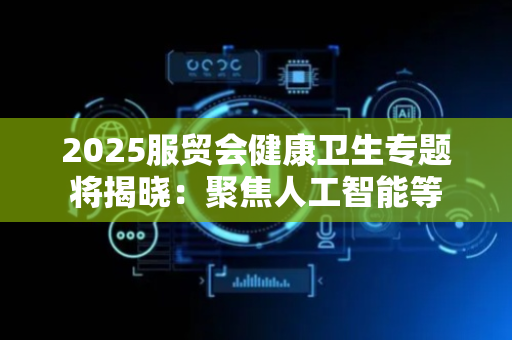 2025服贸会健康卫生专题将揭晓：聚焦人工智能等