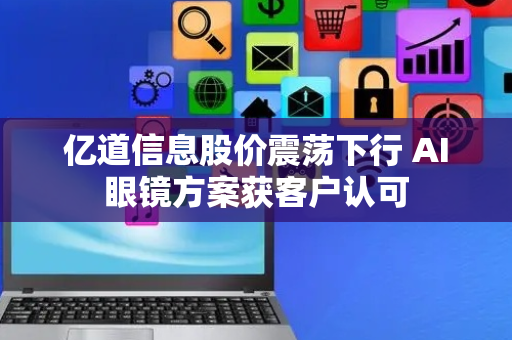 亿道信息股价震荡下行 AI眼镜方案获客户认可