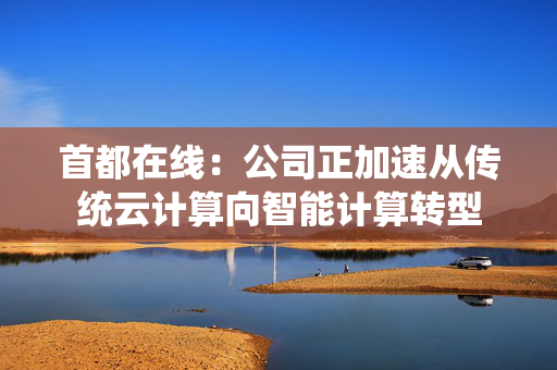 首都在线：公司正加速从传统云计算向智能计算转型