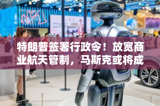 特朗普签署行政令！放宽商业航天管制，马斯克或将成最大受益者