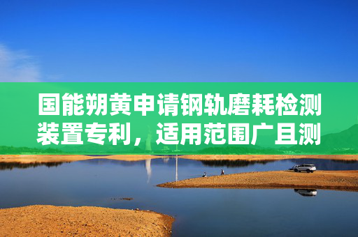 国能朔黄申请钢轨磨耗检测装置专利，适用范围广且测量灵活性高