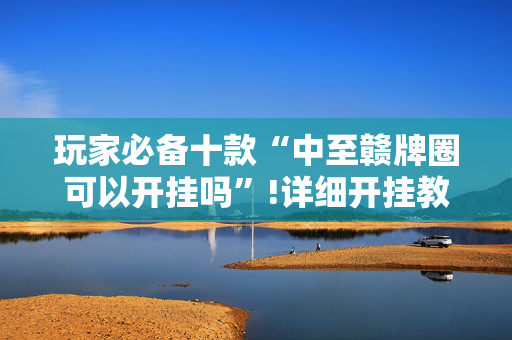 玩家必备十款“中至赣牌圈可以开挂吗”!详细开挂教程-抖音