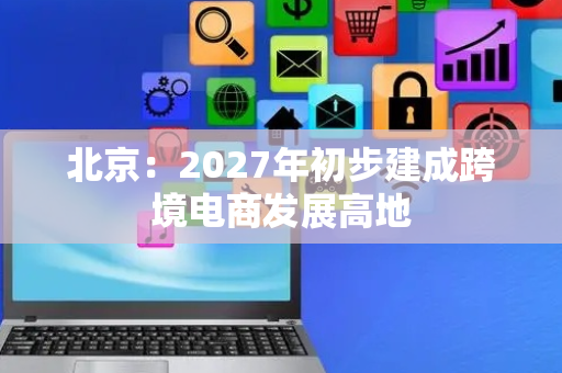 北京：2027年初步建成跨境电商发展高地