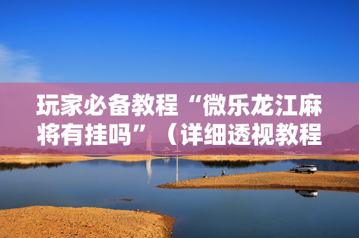 玩家必备教程“微乐龙江麻将有挂吗”（详细透视教程）-哔哩哔哩